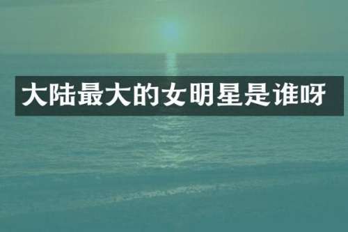 大陆最大的女明星是谁呀