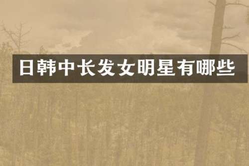 日韩中长发女明星有哪些