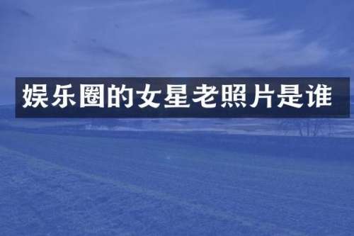 娱乐圈的女星老照片是谁