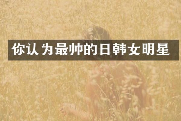 你认为最帅的日韩女明星