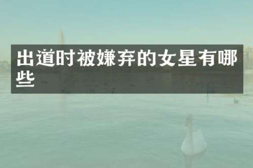 出道时被嫌弃的女星有哪些