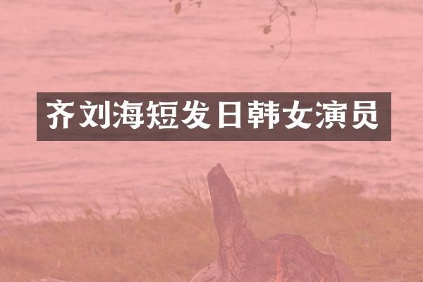 齐刘海短发日韩女演员