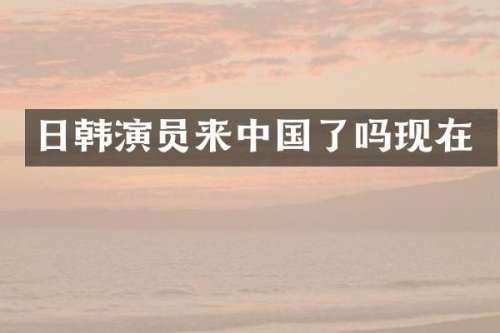 日韩演员来中国了吗现在