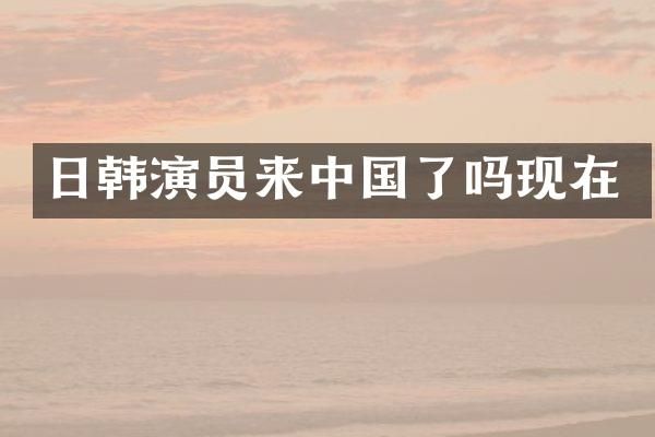 日韩演员来中国了吗现在