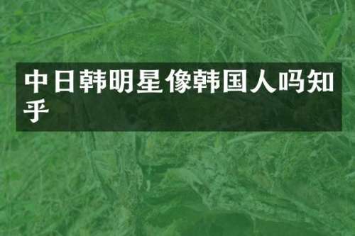 中日韩明星像韩国人吗知乎