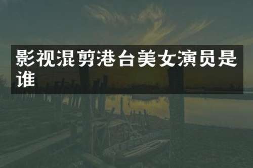 影视混剪港台演员是谁