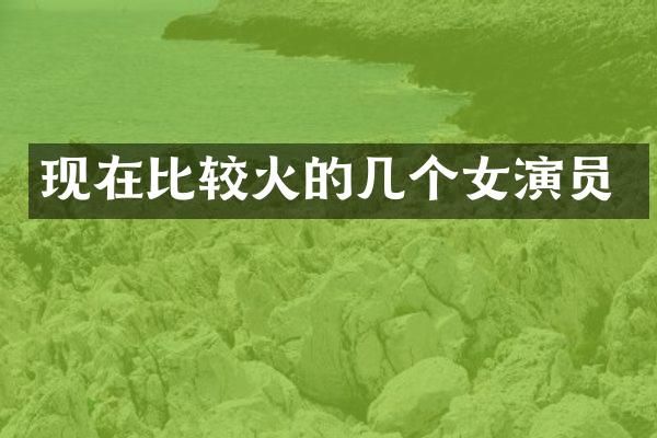 现在比较火的几个女演员