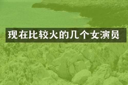 现在比较火的几个女演员