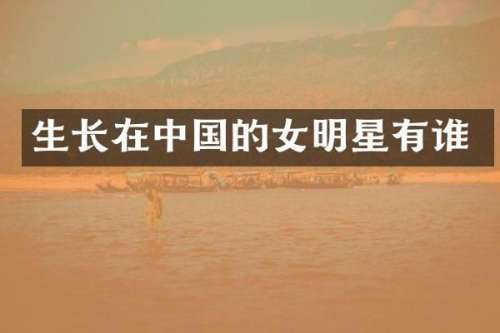 生长在中国的女明星有谁