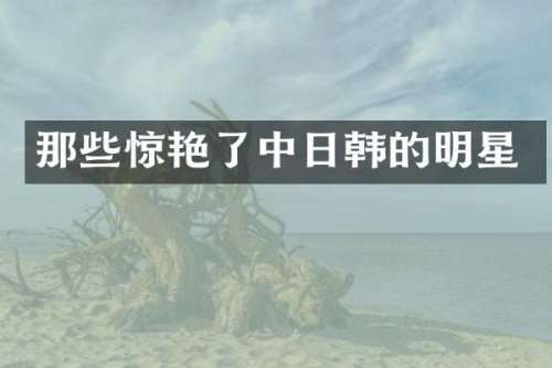那些惊艳了中日韩的明星