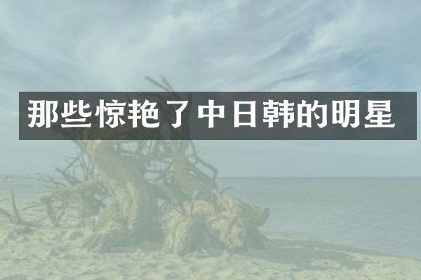 那些惊艳了中日韩的明星