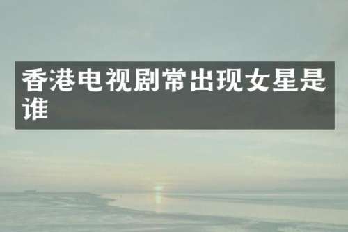 香港电视剧常出现女星是谁