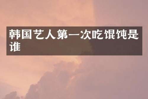 韩国艺人第一次吃馄饨是谁