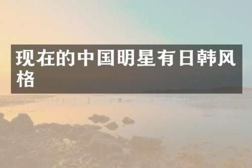 现在的中国明星有日韩风格