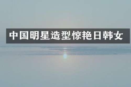 中国明星造型惊艳日韩女