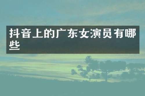 抖音上的广东女演员有哪些