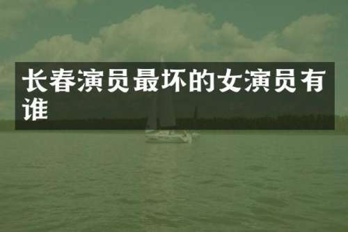 长春演员最坏的女演员有谁