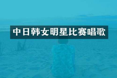 中日韩女明星比赛唱歌