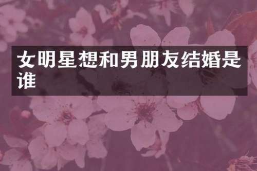 女明星想和男朋友结婚是谁