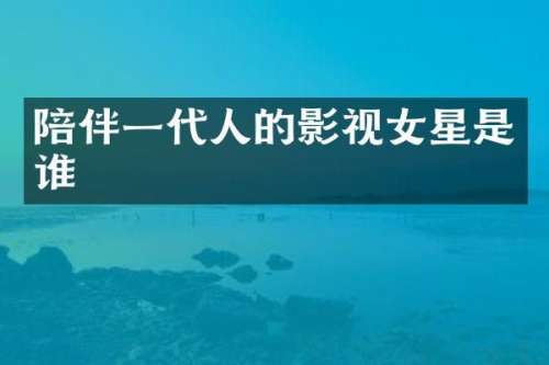 陪伴一代人的影视女星是谁