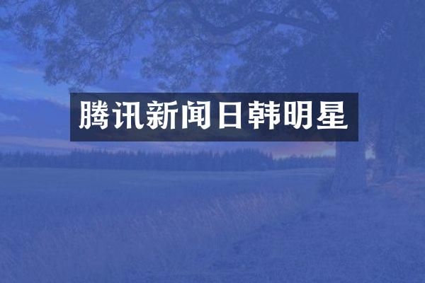 腾讯新闻日韩明星