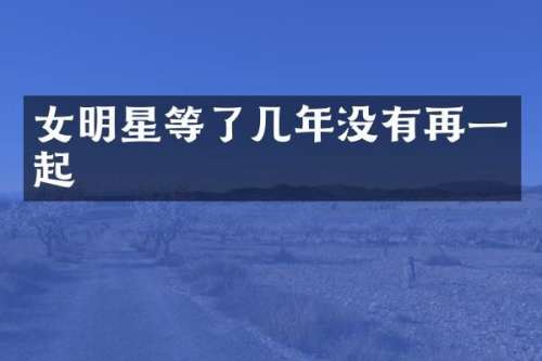 女明星等了几年没有再一起