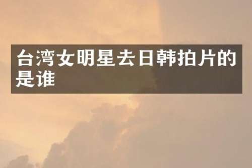 台湾女明星去日韩拍片的是谁
