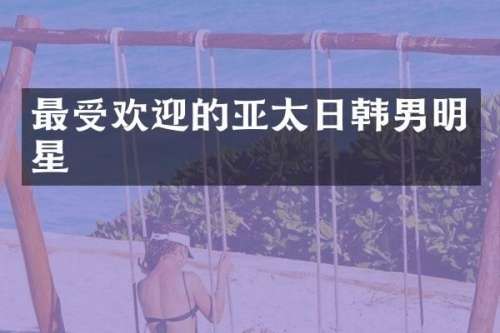 最受欢迎的亚太日韩男明星