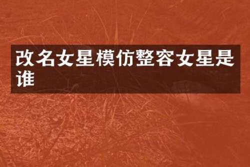 改名女星模仿整容女星是谁