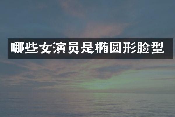 哪些女演员是椭圆形脸型