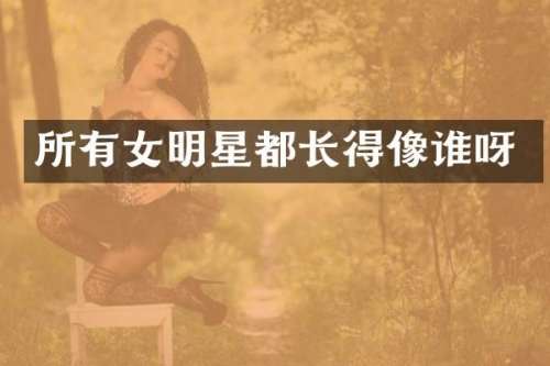 所有女明星都长得像谁呀