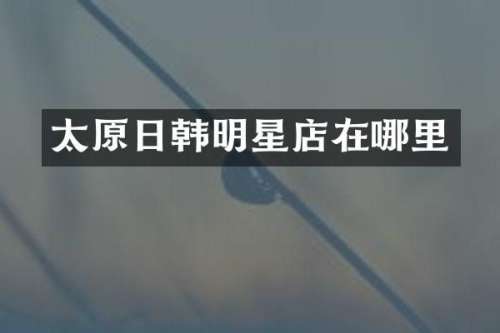 太原日韩明星店在哪里