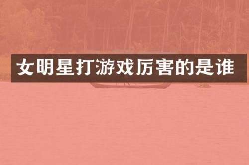 女明星打游戏厉害的是谁