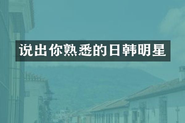 说出你熟悉的日韩明星