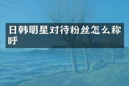 日韩明星对待粉丝怎么称呼