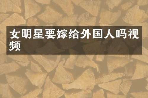 女明星要嫁给外国人吗视频