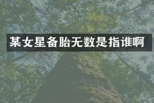 某女星备胎无数是指谁啊