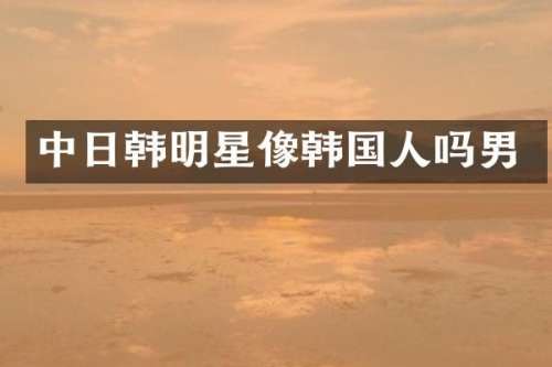 中日韩明星像韩国人吗男