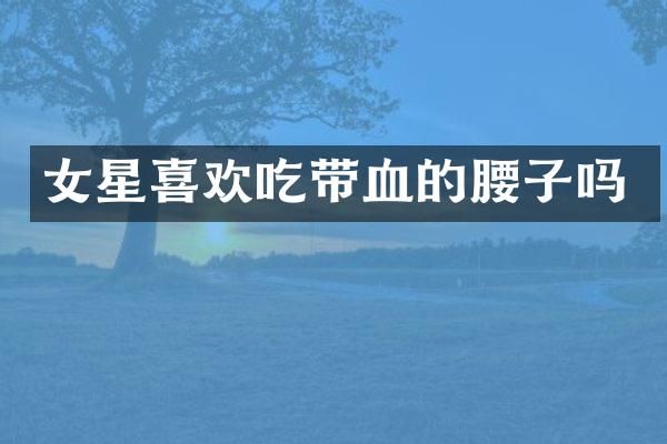 女星喜欢吃带血的腰子吗