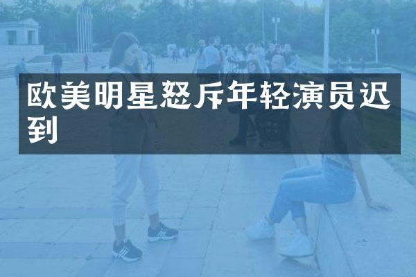 欧美明星怒斥年轻演员迟到