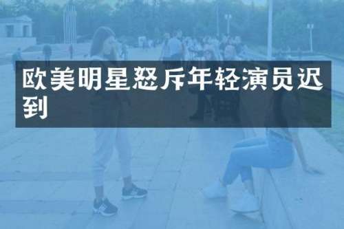 欧美明星怒斥年轻演员迟到