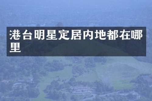 港台明星定居内地都在哪里
