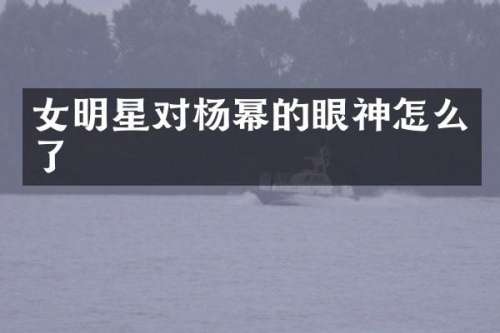 女明星对杨幂的眼神怎么了
