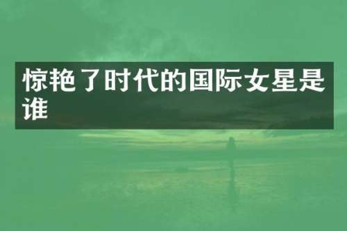 惊艳了时代的国际女星是谁