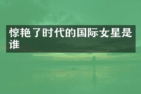 惊艳了时代的国际女星是谁