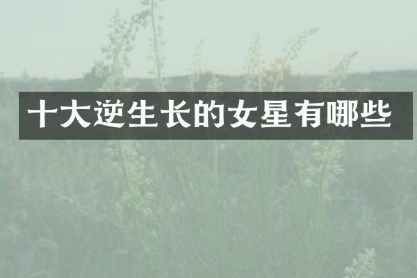 十大逆生长的女星有哪些