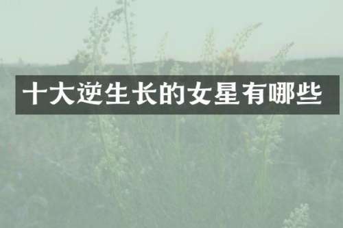 十大逆生长的女星有哪些