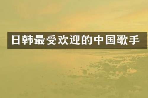 日韩最受欢迎的中国歌手