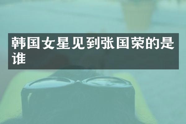 韩国女星见到张国荣的是谁