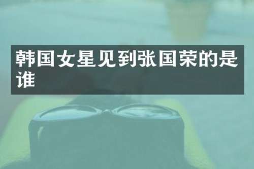 韩国女星见到张国荣的是谁